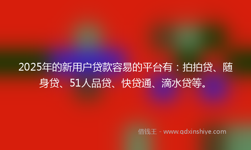 2025年的新用户贷款容易的平台有：拍拍贷、随身贷、51人品贷、快贷通、滴水贷等。