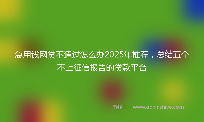 急用钱网贷不通过怎么办2025年推荐，总结五个不上征信报告的贷款平台