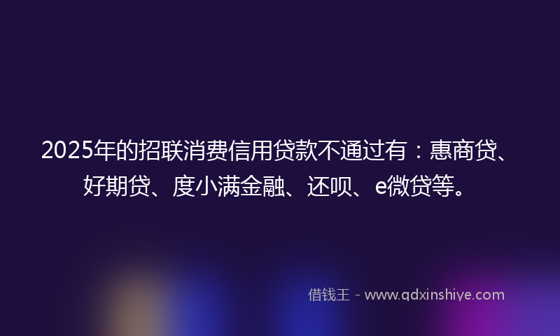 2025年的招联消费信用贷款不通过有：惠商贷、好期贷、度小满金融、还呗、e微贷等。