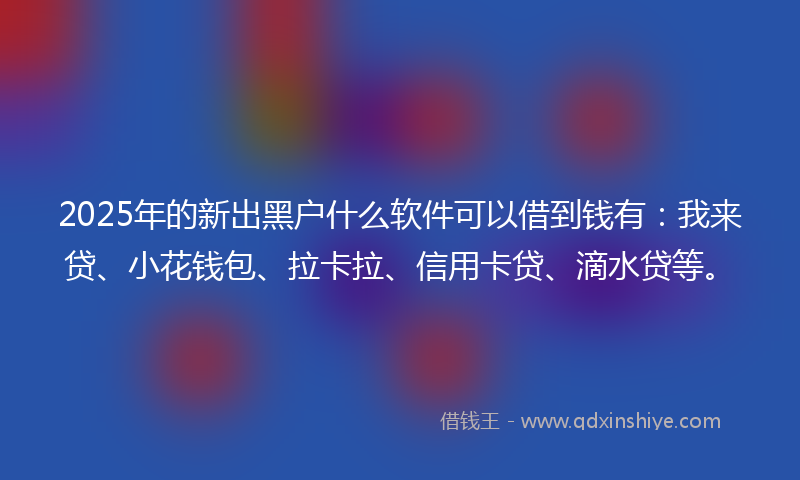 2025年的新出黑户什么软件可以借到钱有：我来贷、小花钱包、拉卡拉、信用卡贷、滴水贷等。