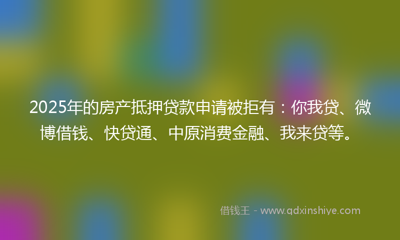 2025年的房产抵押贷款申请被拒有：你我贷、微博借钱、快贷通、中原消费金融、我来贷等。