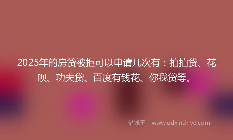 2025年的房贷被拒可以申请几次有：拍拍贷、花呗、功夫贷、百度有钱花、你我贷等。