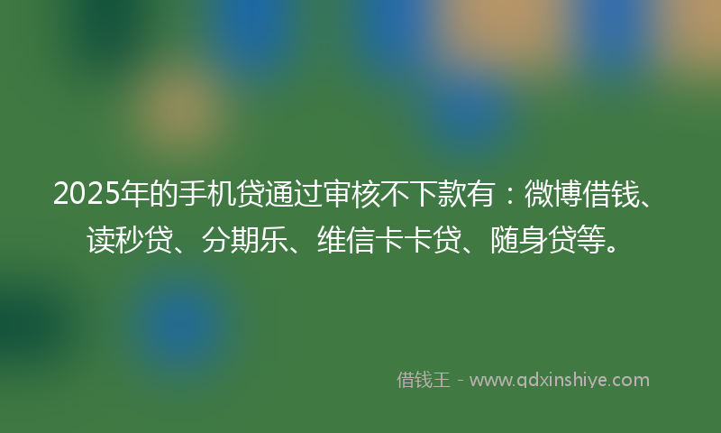 2025年的手机贷通过审核不下款有：微博借钱、读秒贷、分期乐、维信卡卡贷、随身贷等。