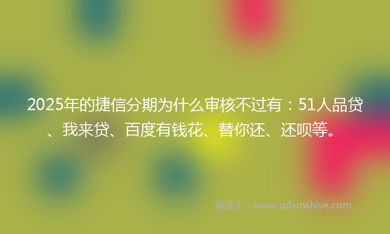 2025年的捷信分期为什么审核不过有：51人品贷、我来贷、百度有钱花、替你还、还呗等。