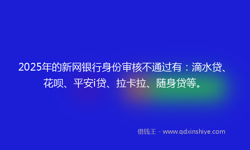 2025年的新网银行身份审核不通过有：滴水贷、花呗、平安i贷、拉卡拉、随身贷等。