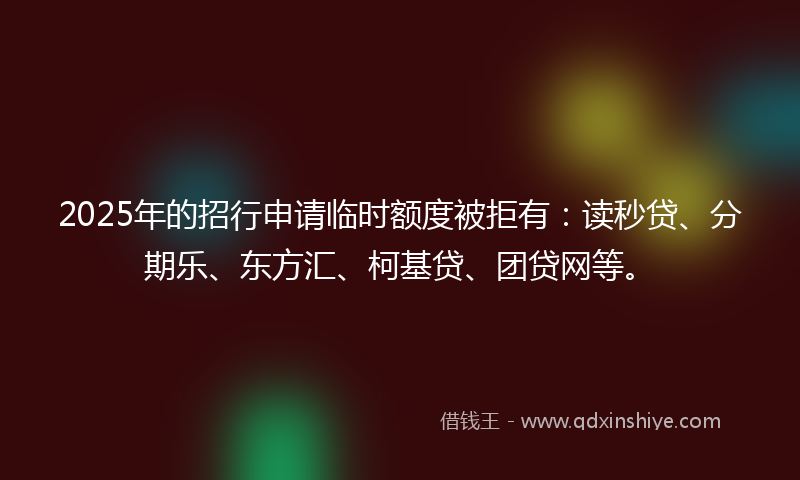 2025年的招行申请临时额度被拒有：读秒贷、分期乐、东方汇、柯基贷、团贷网等。