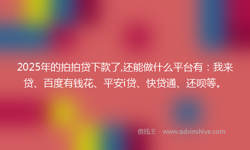 2025年的拍拍贷下款了,还能做什么平台有：我来贷、百度有钱花、平安i贷、快贷通、还呗等。