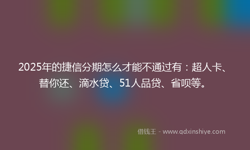 2025年的捷信分期怎么才能不通过有：超人卡、替你还、滴水贷、51人品贷、省呗等。