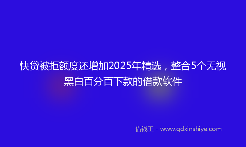 快贷被拒额度还增加2025年精选，整合5个无视黑白百分百下款的借款软件