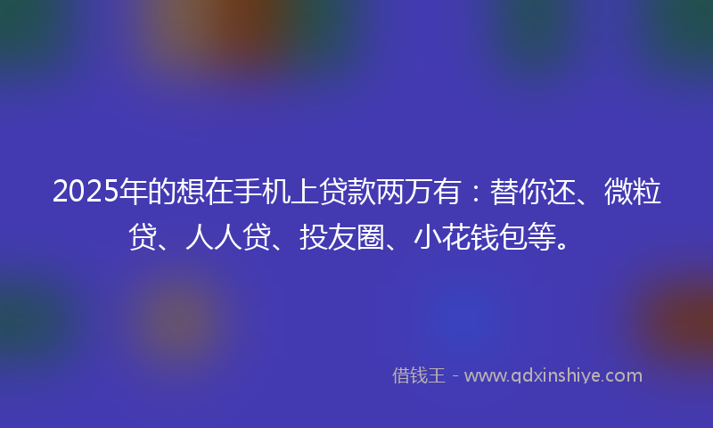 2025年的想在手机上贷款两万有：替你还、微粒贷、人人贷、投友圈、小花钱包等。