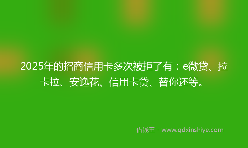 2025年的招商信用卡多次被拒了有：e微贷、拉卡拉、安逸花、信用卡贷、替你还等。