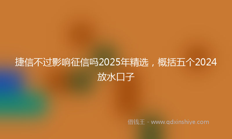 捷信不过影响征信吗2025年精选，概括五个2024放水口子