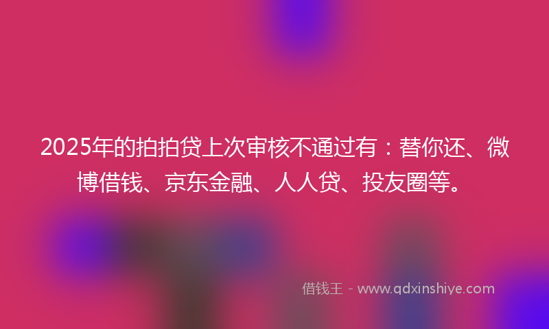 2025年的拍拍贷上次审核不通过有：替你还、微博借钱、京东金融、人人贷、投友圈等。