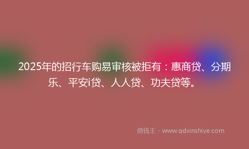 2025年的招行车购易审核被拒有：惠商贷、分期乐、平安i贷、人人贷、功夫贷等。