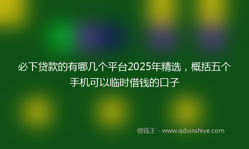 必下贷款的有哪几个平台2025年精选，概括五个手机可以临时借钱的口子