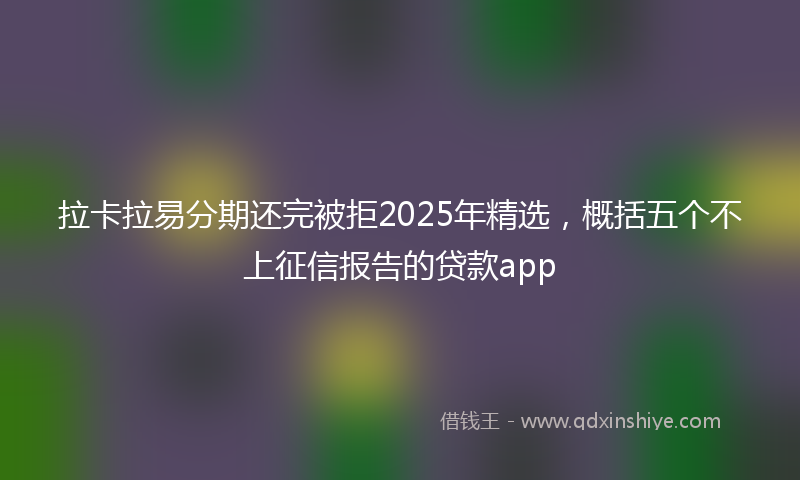 拉卡拉易分期还完被拒2025年精选，概括五个不上征信报告的贷款app
