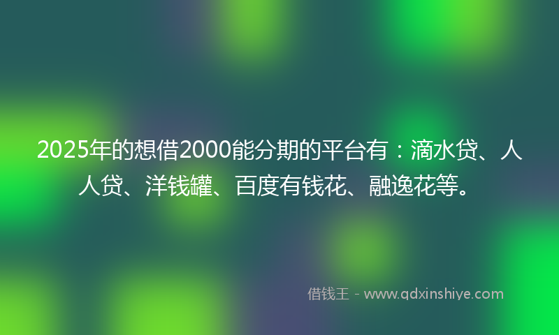 2025年的想借2000能分期的平台有：滴水贷、人人贷、洋钱罐、百度有钱花、融逸花等。