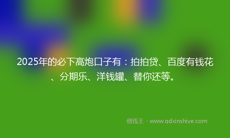 2025年的必下高炮口子有：拍拍贷、百度有钱花、分期乐、洋钱罐、替你还等。