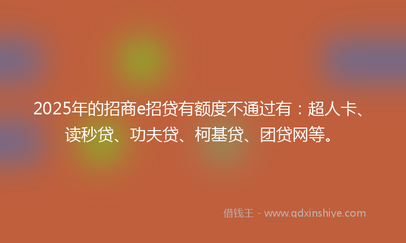 2025年的招商e招贷有额度不通过有：超人卡、读秒贷、功夫贷、柯基贷、团贷网等。