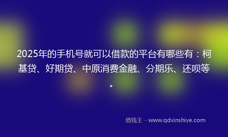 2025年的手机号就可以借款的平台有哪些有：柯基贷、好期贷、中原消费金融、分期乐、还呗等。