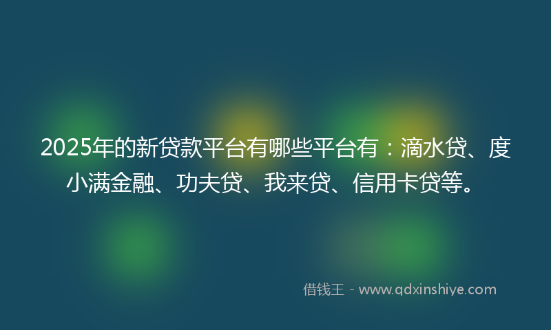 2025年的新贷款平台有哪些平台有：滴水贷、度小满金融、功夫贷、我来贷、信用卡贷等。