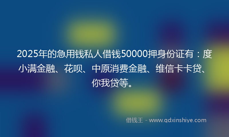 2025年的急用钱私人借钱50000押身份证有：度小满金融、花呗、中原消费金融、维信卡卡贷、你我贷等。