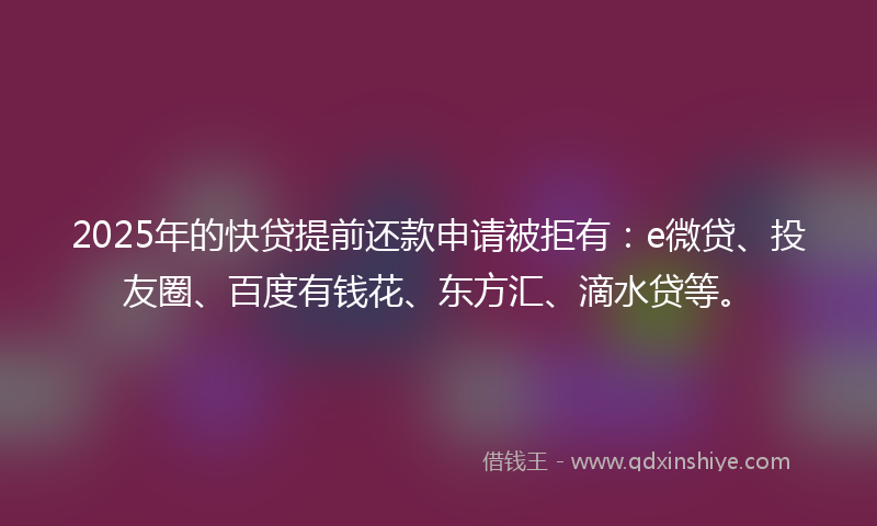 2025年的快贷提前还款申请被拒有：e微贷、投友圈、百度有钱花、东方汇、滴水贷等。