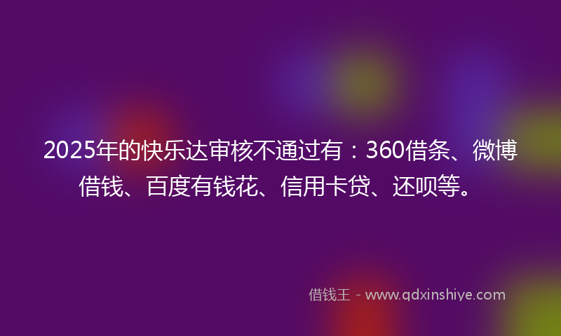 2025年的快乐达审核不通过有：360借条、微博借钱、百度有钱花、信用卡贷、还呗等。