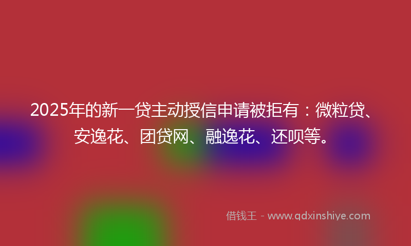 2025年的新一贷主动授信申请被拒有：微粒贷、安逸花、团贷网、融逸花、还呗等。