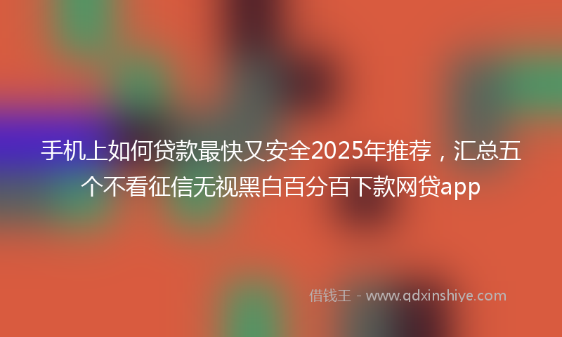 手机上如何贷款最快又安全2025年推荐，汇总五个不看征信无视黑白百分百下款网贷app