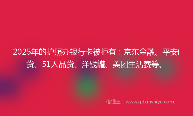 2025年的护照办银行卡被拒有：京东金融、平安i贷、51人品贷、洋钱罐、美团生活费等。
