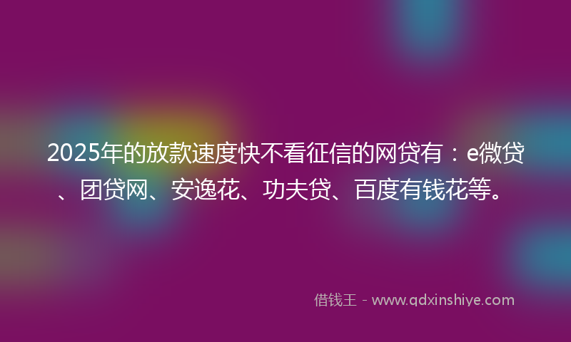 2025年的放款速度快不看征信的网贷有：e微贷、团贷网、安逸花、功夫贷、百度有钱花等。