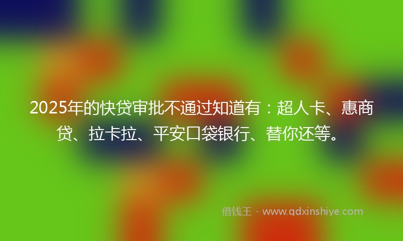 2025年的快贷审批不通过知道有：超人卡、惠商贷、拉卡拉、平安口袋银行、替你还等。