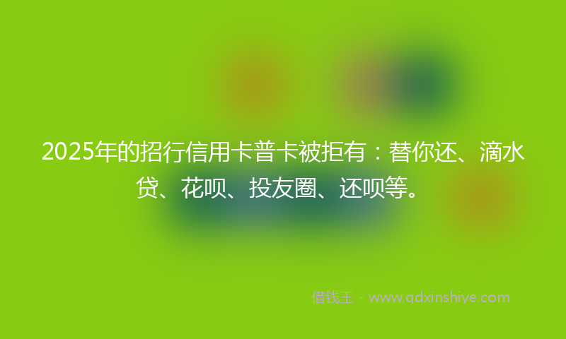 2025年的招行信用卡普卡被拒有：替你还、滴水贷、花呗、投友圈、还呗等。