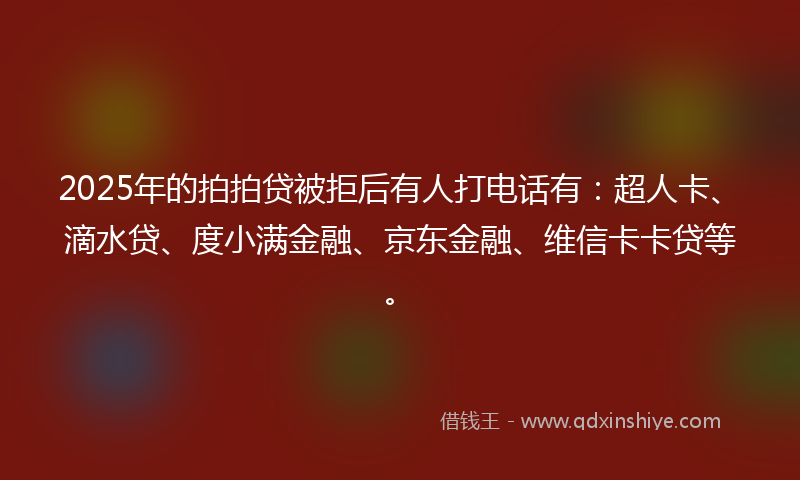 2025年的拍拍贷被拒后有人打电话有：超人卡、滴水贷、度小满金融、京东金融、维信卡卡贷等。