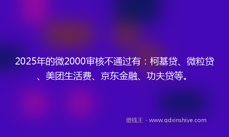 2025年的微2000审核不通过有：柯基贷、微粒贷、美团生活费、京东金融、功夫贷等。