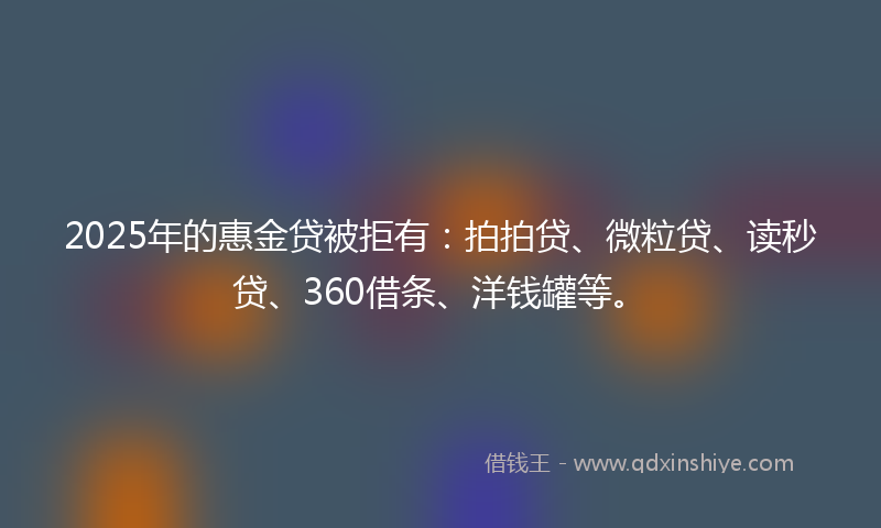 2025年的惠金贷被拒有：拍拍贷、微粒贷、读秒贷、360借条、洋钱罐等。