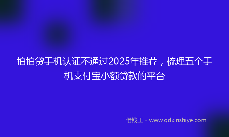 拍拍贷手机认证不通过2025年推荐，梳理五个手机支付宝小额贷款的平台
