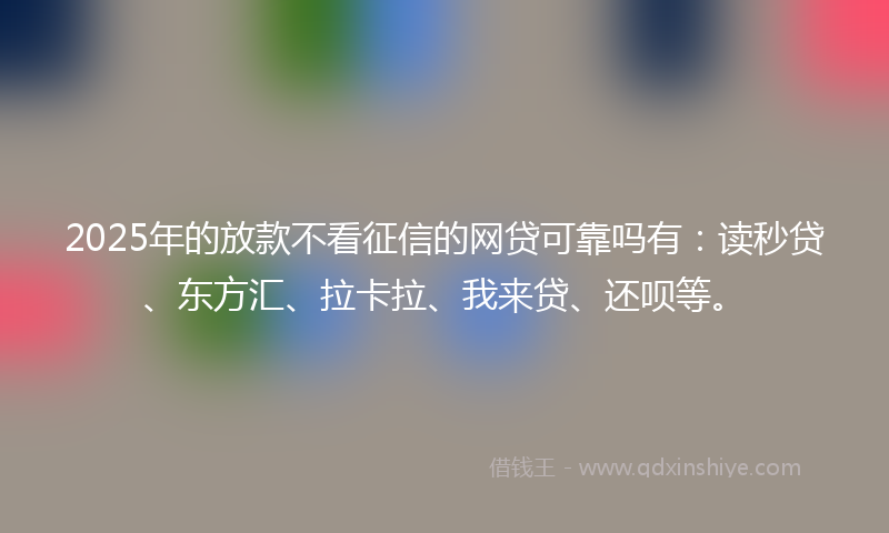 2025年的放款不看征信的网贷可靠吗有：读秒贷、东方汇、拉卡拉、我来贷、还呗等。