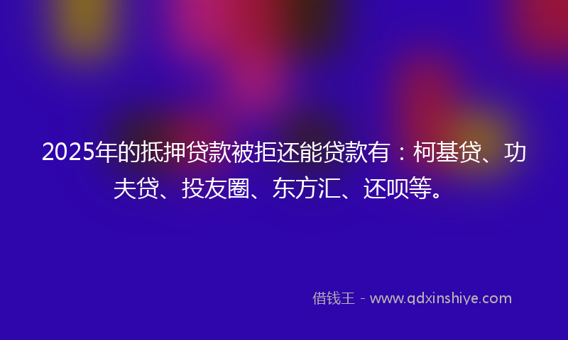 2025年的抵押贷款被拒还能贷款有：柯基贷、功夫贷、投友圈、东方汇、还呗等。