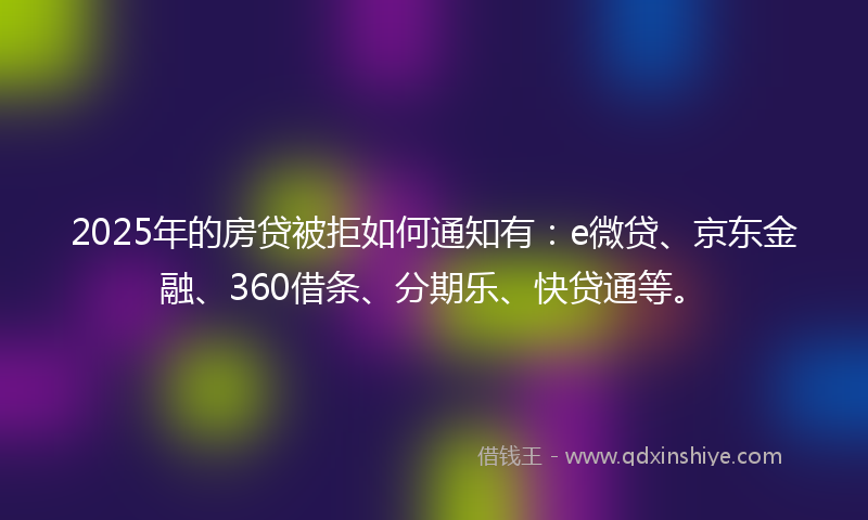2025年的房贷被拒如何通知有：e微贷、京东金融、360借条、分期乐、快贷通等。