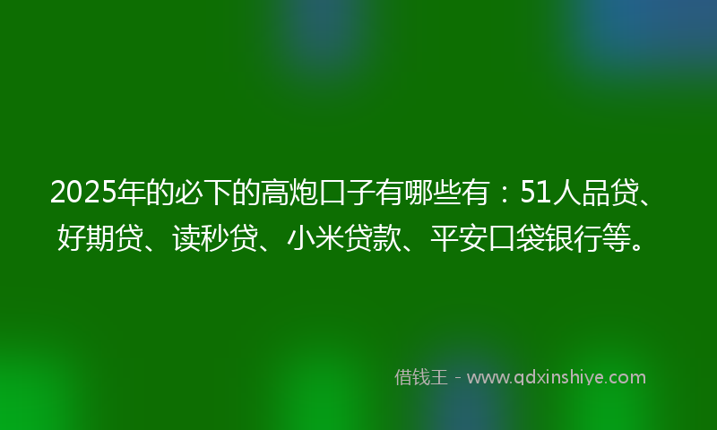 2025年的必下的高炮口子有哪些有：51人品贷、好期贷、读秒贷、小米贷款、平安口袋银行等。