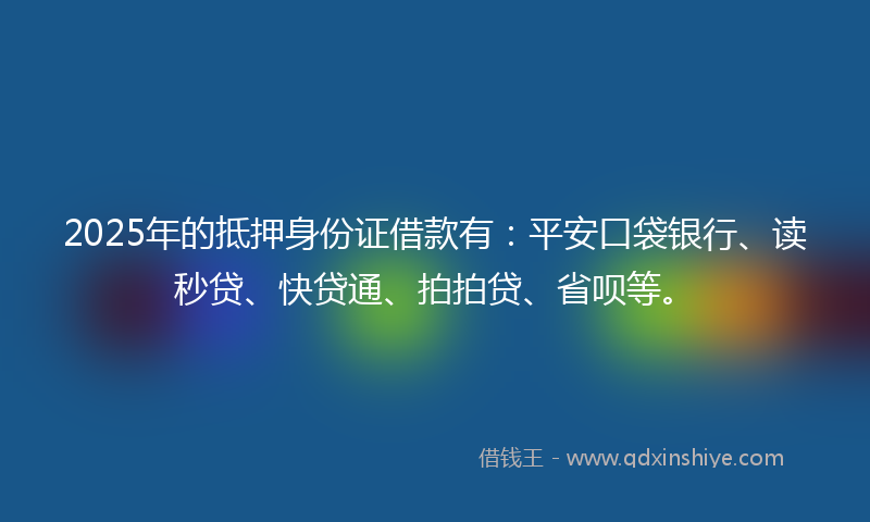 2025年的抵押身份证借款有：平安口袋银行、读秒贷、快贷通、拍拍贷、省呗等。