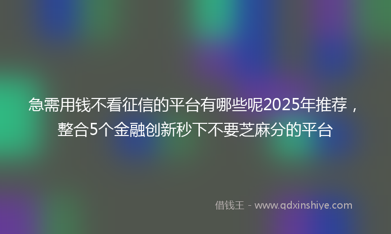 急需用钱不看征信的平台有哪些呢2025年推荐，整合5个金融创新秒下不要芝麻分的平台