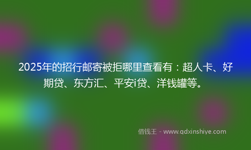 2025年的招行邮寄被拒哪里查看有：超人卡、好期贷、东方汇、平安i贷、洋钱罐等。