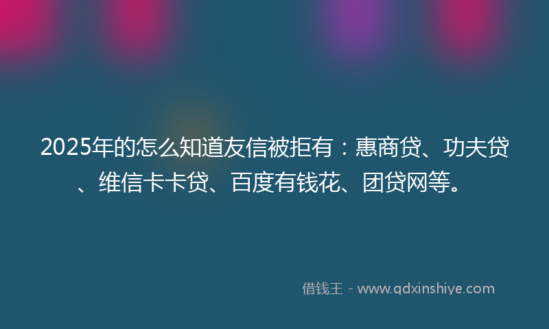 2025年的怎么知道友信被拒有：惠商贷、功夫贷、维信卡卡贷、百度有钱花、团贷网等。