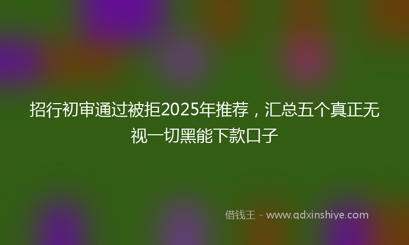 招行初审通过被拒2025年推荐，汇总五个真正无视一切黑能下款口子