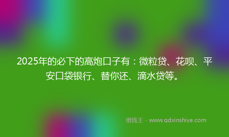 2025年的必下的高炮口子有：微粒贷、花呗、平安口袋银行、替你还、滴水贷等。