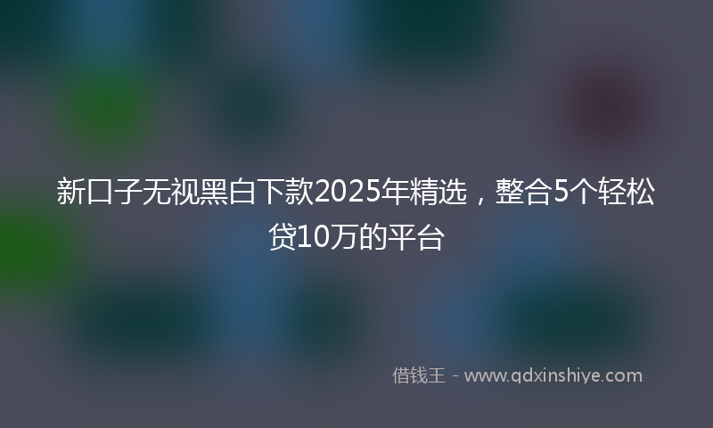 新口子无视黑白下款2025年精选，整合5个轻松贷10万的平台