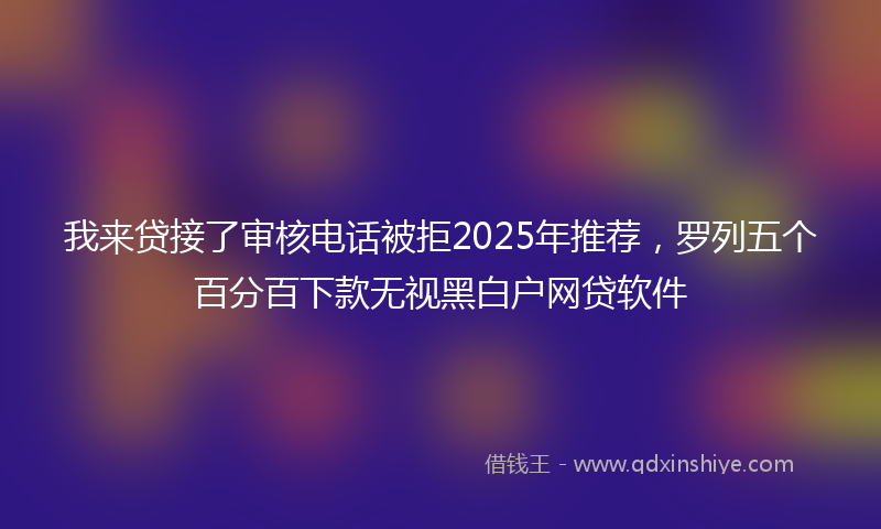 我来贷接了审核电话被拒2025年推荐，罗列五个百分百下款无视黑白户网贷软件
